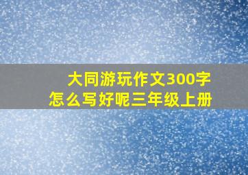 大同游玩作文300字怎么写好呢三年级上册