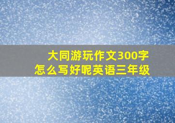 大同游玩作文300字怎么写好呢英语三年级