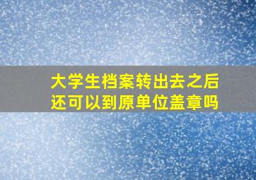 大学生档案转出去之后还可以到原单位盖章吗