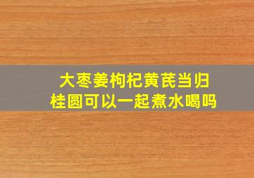 大枣姜枸杞黄芪当归桂圆可以一起煮水喝吗