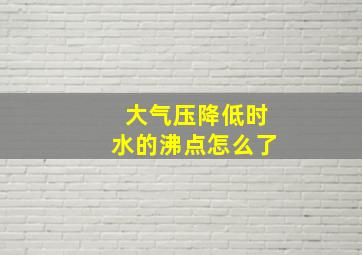 大气压降低时水的沸点怎么了