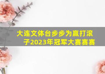 大连文体台步步为赢打滚子2023年冠军大赛赛赛