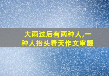 大雨过后有两种人,一种人抬头看天作文审题