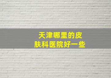 天津哪里的皮肤科医院好一些