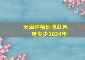 天津肿瘤医院红包给多少2024年