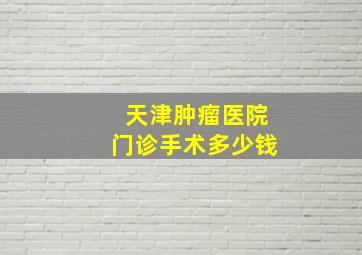 天津肿瘤医院门诊手术多少钱