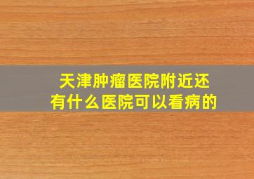 天津肿瘤医院附近还有什么医院可以看病的