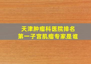 天津肿瘤科医院排名第一子宫肌瘤专家是谁