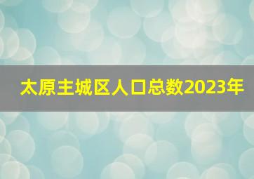 太原主城区人口总数2023年