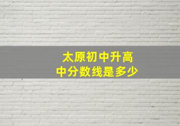 太原初中升高中分数线是多少