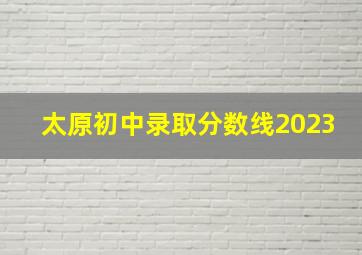 太原初中录取分数线2023