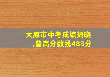 太原市中考成绩揭晓,普高分数线483分