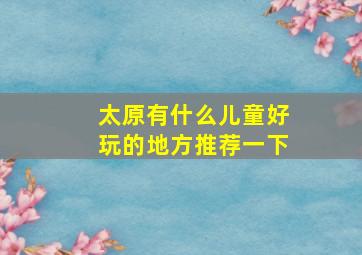 太原有什么儿童好玩的地方推荐一下