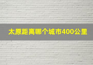 太原距离哪个城市400公里