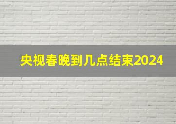 央视春晚到几点结束2024