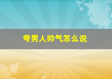 夸男人帅气怎么说