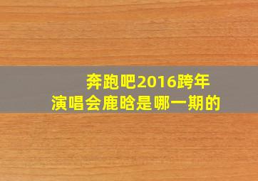 奔跑吧2016跨年演唱会鹿晗是哪一期的