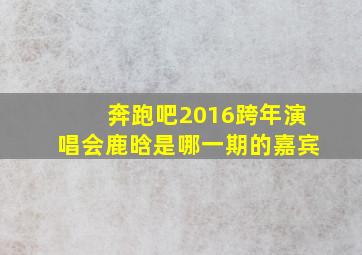 奔跑吧2016跨年演唱会鹿晗是哪一期的嘉宾