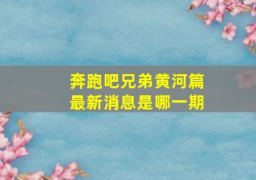 奔跑吧兄弟黄河篇最新消息是哪一期