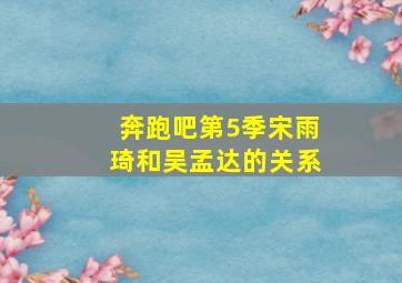 奔跑吧第5季宋雨琦和吴孟达的关系