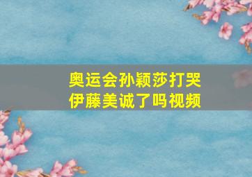 奥运会孙颖莎打哭伊藤美诚了吗视频