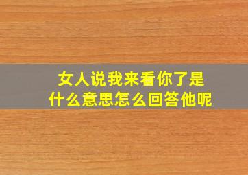 女人说我来看你了是什么意思怎么回答他呢