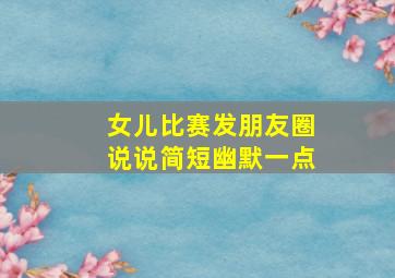 女儿比赛发朋友圈说说简短幽默一点