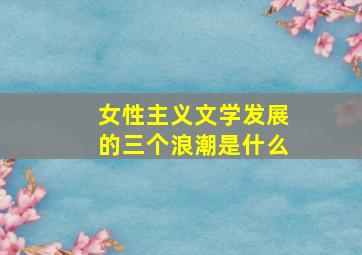 女性主义文学发展的三个浪潮是什么