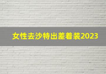 女性去沙特出差着装2023