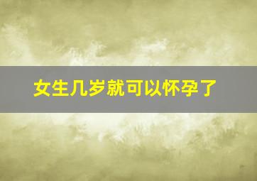 女生几岁就可以怀孕了