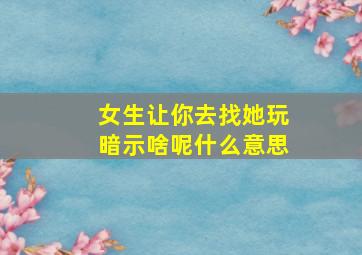 女生让你去找她玩暗示啥呢什么意思