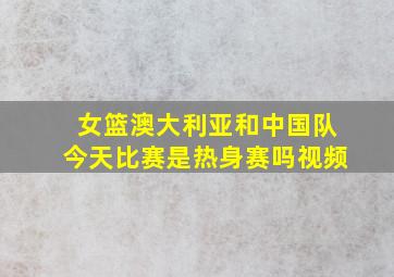 女篮澳大利亚和中国队今天比赛是热身赛吗视频