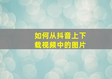 如何从抖音上下载视频中的图片