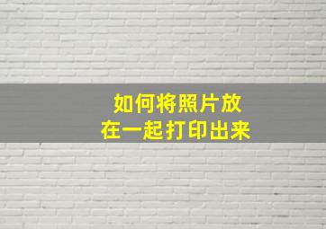 如何将照片放在一起打印出来