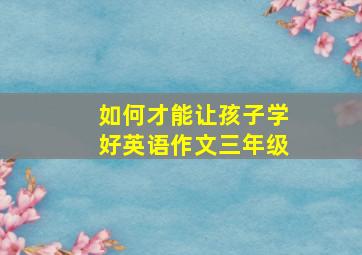 如何才能让孩子学好英语作文三年级