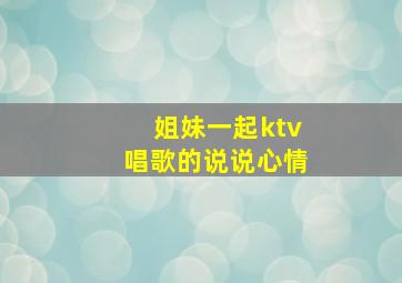 姐妹一起ktv唱歌的说说心情