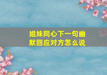 姐妹同心下一句幽默回应对方怎么说