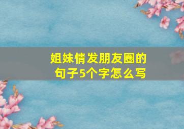 姐妹情发朋友圈的句子5个字怎么写