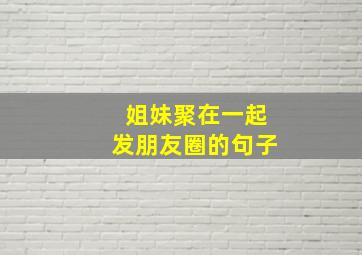 姐妹聚在一起发朋友圈的句子