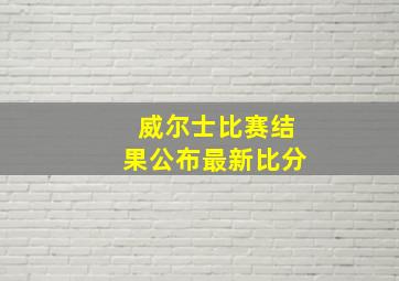 威尔士比赛结果公布最新比分