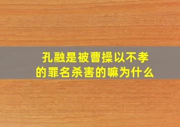 孔融是被曹操以不孝的罪名杀害的嘛为什么