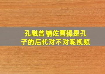 孔融曾辅佐曹操是孔子的后代对不对呢视频