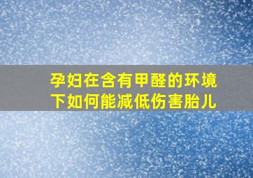 孕妇在含有甲醛的环境下如何能减低伤害胎儿