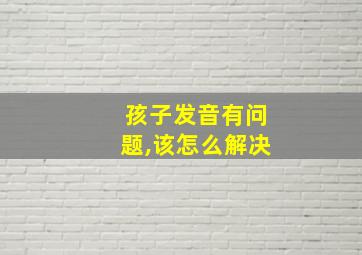 孩子发音有问题,该怎么解决