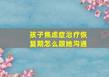 孩子焦虑症治疗恢复期怎么跟她沟通