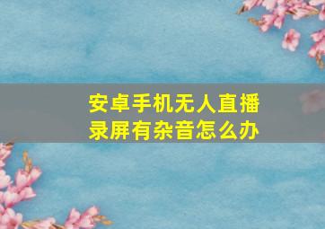 安卓手机无人直播录屏有杂音怎么办