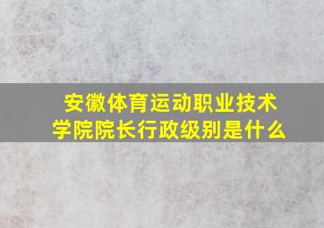 安徽体育运动职业技术学院院长行政级别是什么