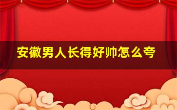 安徽男人长得好帅怎么夸