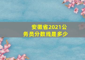 安徽省2021公务员分数线是多少