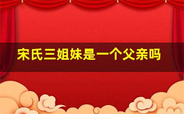 宋氏三姐妹是一个父亲吗